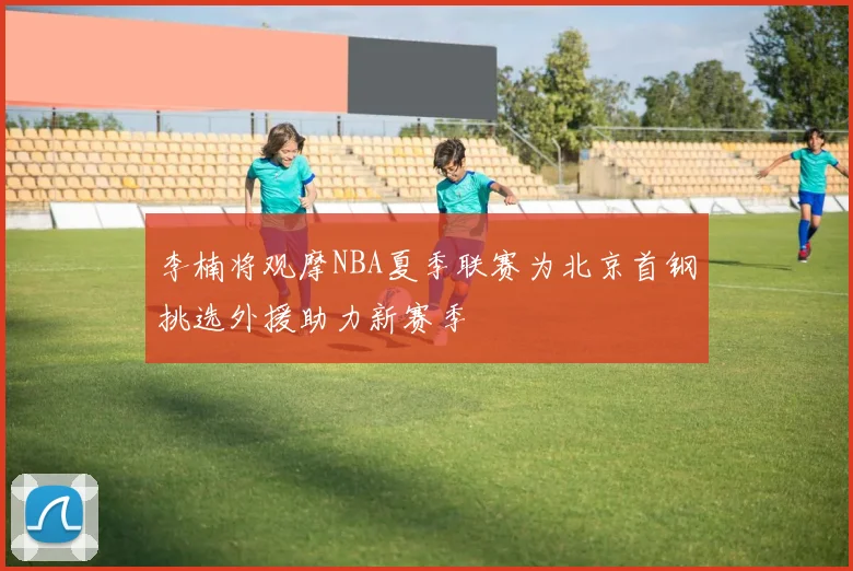 李楠将观摩NBA夏季联赛为北京首钢挑选外援助力新赛季