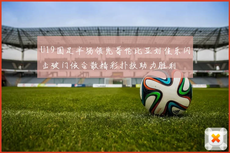 U19国足半场领先哥伦比亚刘佳乐闪击破门依合散精彩扑救助力胜利