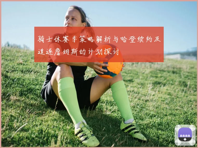 骑士休赛季策略解析与哈登续约及追逐詹姆斯的计划探讨