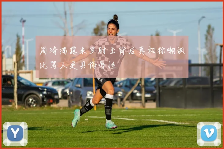 周琦揭露米罗肘击背后真相称嘲讽比骂人更具侮辱性