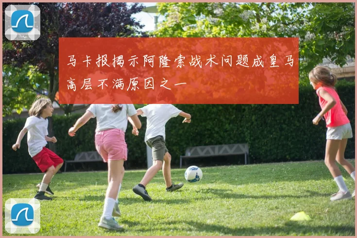 马卡报揭示阿隆索战术问题成皇马高层不满原因之一