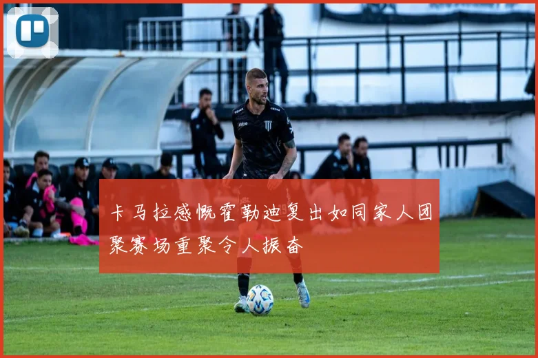 卡马拉感慨霍勒迪复出如同家人团聚赛场重聚令人振奋