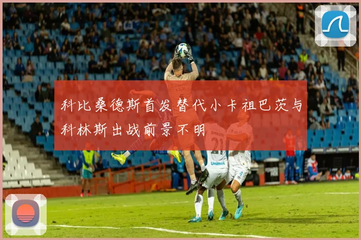 科比桑德斯首发替代小卡祖巴茨与科林斯出战前景不明