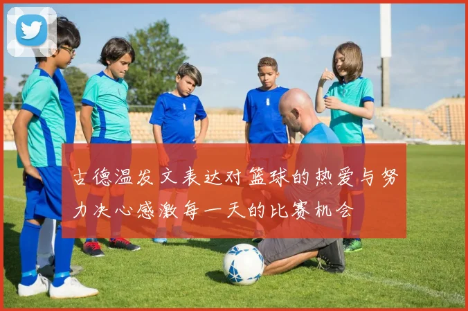 古德温发文表达对篮球的热爱与努力决心感激每一天的比赛机会
