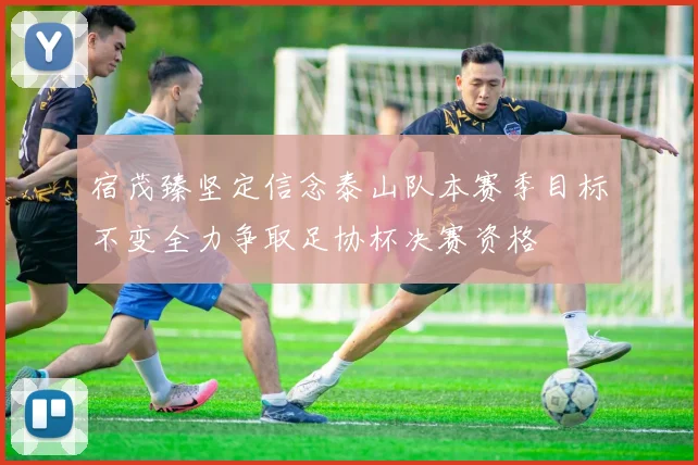 宿茂臻坚定信念泰山队本赛季目标不变全力争取足协杯决赛资格