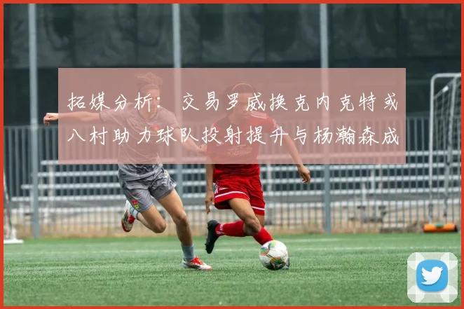 拓媒分析：交易罗威换克内克特或八村助力球队投射提升与杨瀚森成长