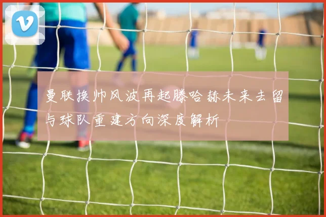 曼联换帅风波再起滕哈赫未来去留与球队重建方向深度解析