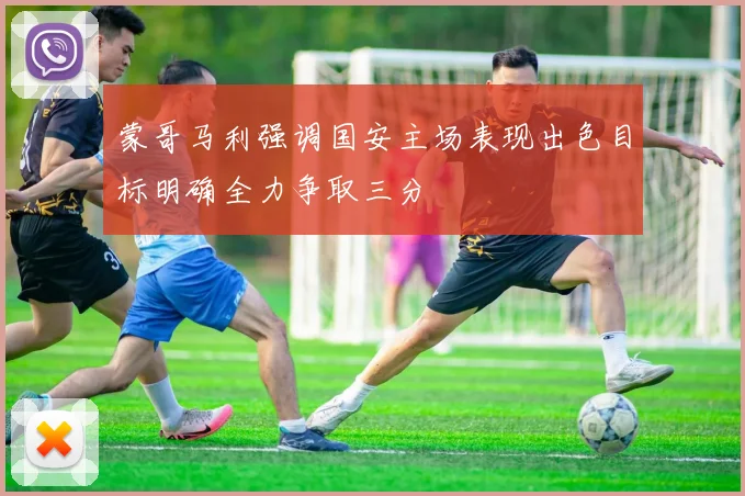 蒙哥马利强调国安主场表现出色目标明确全力争取三分