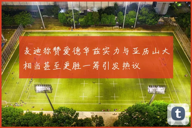 麦迪称赞爱德华兹实力与亚历山大相当甚至更胜一筹引发热议