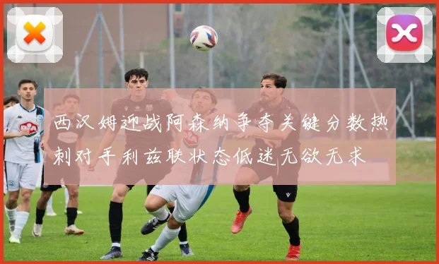 西汉姆迎战阿森纳争夺关键分数热刺对手利兹联状态低迷无欲无求