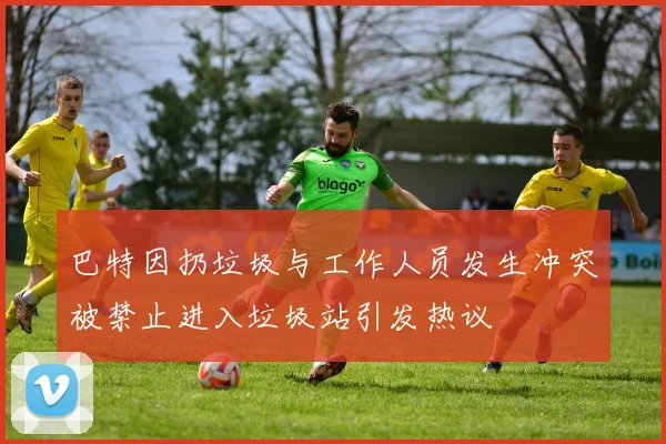 巴特因扔垃圾与工作人员发生冲突被禁止进入垃圾站引发热议