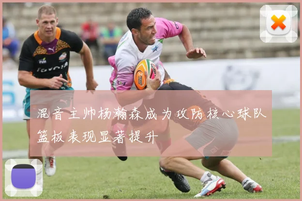 混音主帅杨瀚森成为攻防核心球队篮板表现显著提升