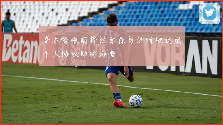 哥本哈根前锋拉尔森与沙特联达成个人协议即将加盟