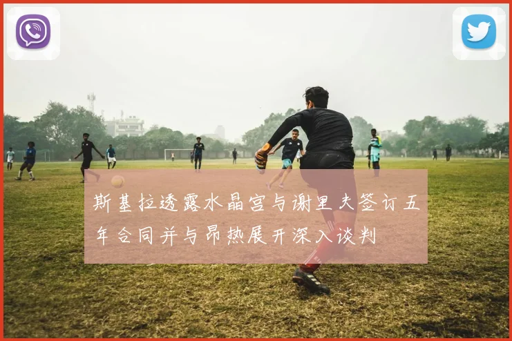 斯基拉透露水晶宫与谢里夫签订五年合同并与昂热展开深入谈判