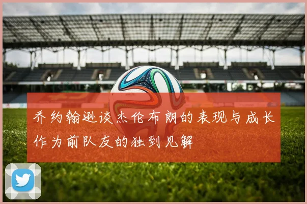 乔约翰逊谈杰伦布朗的表现与成长作为前队友的独到见解