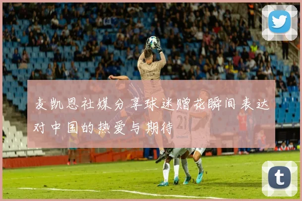 麦凯恩社媒分享球迷赠花瞬间表达对中国的热爱与期待