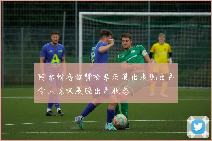 阿尔特塔称赞哈弗茨复出表现出色令人惊叹展现出色状态