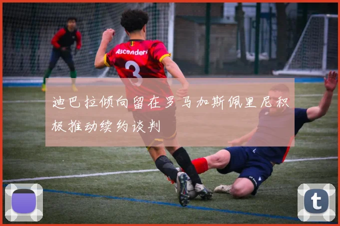 迪巴拉倾向留在罗马加斯佩里尼积极推动续约谈判