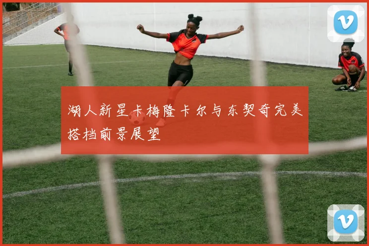 湖人新星卡梅隆卡尔与东契奇完美搭档前景展望
