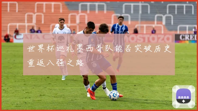 世界杯巡礼墨西哥队能否突破历史重返八强之路