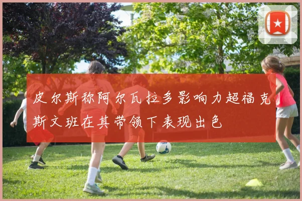 皮尔斯称阿尔瓦拉多影响力超福克斯文班在其带领下表现出色