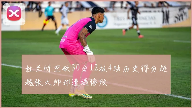 杜兰特空砍30分12板4助历史得分超越张大帅却遭遇惨败