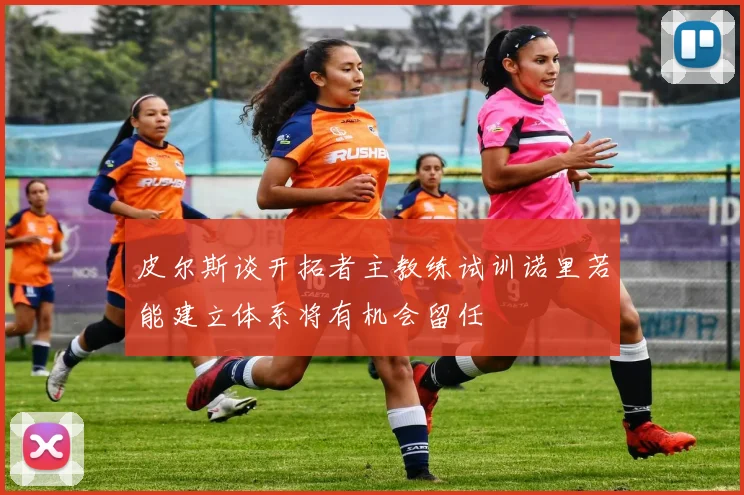 皮尔斯谈开拓者主教练试训诺里若能建立体系将有机会留任