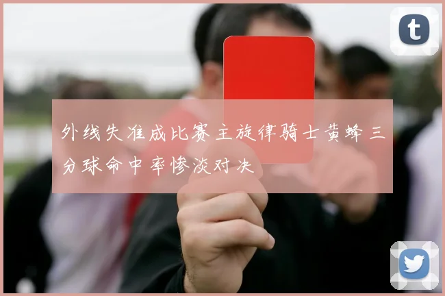 外线失准成比赛主旋律骑士黄蜂三分球命中率惨淡对决