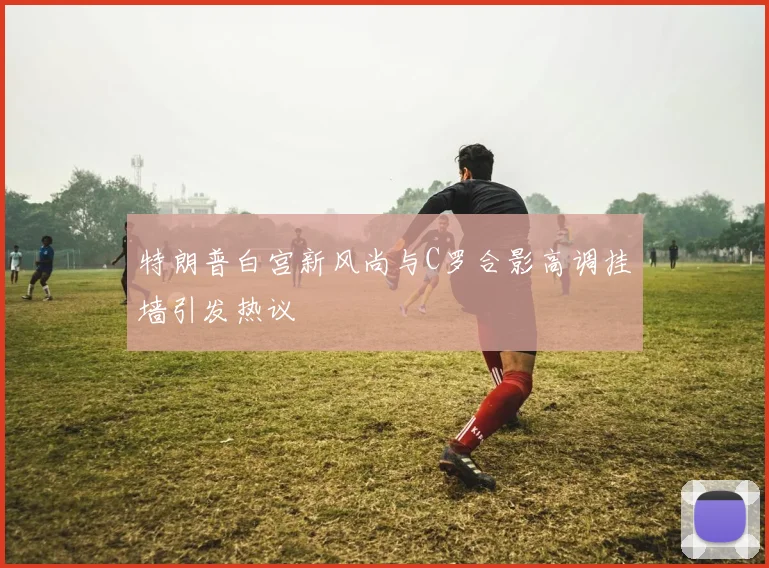 特朗普白宫新风尚与C罗合影高调挂墙引发热议