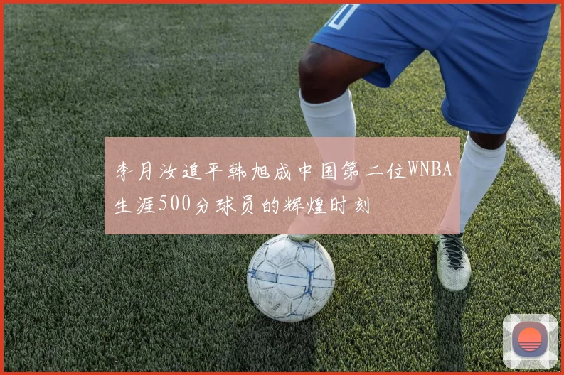 李月汝追平韩旭成中国第二位WNBA生涯500分球员的辉煌时刻